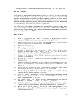 International Journal of Computer Networks & Communications (IJCNC) Vol.6, No.2, March 2014
36
4. CONCLUSIONS
In this work, we proposed a hybrid mechanism to exploit the efficiency of both tree-push and
mesh-pull methods. If churn is low, then tree-push dominates the multicast and obtains high
utilization of bandwidth due to a fraction of a channel bandwidth allocated for backup. If churn is
high, then mesh-pull dominates the overall mechanism. Simulations are carried out to compare
bandwidth utilization in tree-push only and proposed hybrid method and it has been observed that
the proposed method yields much better utilization of bandwidth.
This system can be improved and re-designed in order to stream MDC or Multiview coded video.
In the future, we plan to stream Multiview coded video over our hybrid network. Multiview
coded video may also have scalable layers; hence by implementing similar backup pool strategy,
this system can be used to stream 3D data.
REFERENCES
[1] Birrer, S. & Bustamante, F.E., (2007) “A Comparison of Resilient Overlay Multicast
Approaches”, IEEE J. on Sel. Areas in Communications, Vol. 25, pp1695-1705.
[2] Zhang, X., Liu, J., Li, B. and Yum, Y., (2005) “CoolStreaming/DONet: A Data-driven Overlay
Network for Peer-to-peer Live Media Streaming, IEEE INFOCOM.
[3] PPLive. http://www.pplive.com
[4] PPstream http://www.pps.tv/en/
[5] Banerjee, S., Bhattacharjee B. and Kommareddy, C., (2002) “Scalable Application Layer
Multicast”, ACM SIGCOMM, USA.[6] Liao, X., Jin, H., Liu, Y., Ni, L.M. and Deng, D.,
(2006) “AnySee: Peer-to- Peer Live Streaming”, IEEE INFOCOM.
[7] Magharei N. & Rejaie, R. (2007) “PRIME: Peer-to-Peer Receiver-Driven Mesh-Based
Streaming,” IEEE INFOCOM.
[8] Kumar, R., Liu, Y. and Ross, K., (2007) “Stochastic Fluid Theory for P2P Streaming Systems,”
IEEE INFOCOM.
[9] Sianati, A., Abbaspour, M. and Norouzi, M. (2011) “Head-tail Video Streaming Over Peer to Peer
Systems”, International Journal of Computer Networks & Communications (IJCNC), Vol. 3, No.
2, pp.68-81.
[10] Jeon, H., Son, S.C. and Nam, J.S., (2008) “Overlay Multicast Tree Recovery Scheme Using a
Proactive Approach”, Elsevier Computer Commun., Vol. 31, pp3163-3168.
[11] Fei, Z. & Yang, M., (2007) “A Proactive Tree Recovery Mechanism for Resilient Overlay
Multicast”, IEEE/ACM Trans Networking, Vol. 15, 2007.
[12] Sayıt, M.F., Tunalı, E.T. and Tekalp, A.M., (2012) “Resilient Peer-to-peer Streaming of Scalable
Video Over Hierarchical Multicast Trees with Backup Parent Pools”, Elsevier Signal Processing:
Image Communication, Vol. 27, pp113-125.
[13] Hei, X. Liang, J. Liang, J. Liu, Y., Ross, K.W. (2007) “A Measurement Study of a Large-Scale
P2P IPTV System”, IEEE Trans. On Multimedia, Vol. 9, No. 8, pp1672-1687.
[14] Jin, X., Yiu, W.P.K., Chan, S.H.G. and Wang, Y., (2007) “On Maximizing Tree Bandwidth For
Topology-Aware Peer-To-Peer Streaming”, IEEE Trans. on Multimedia, Vol. 9, pp1580-1592.
[15] Kim, E., Jang, J., Park, S., Sussman, A. and Yoo, J.S., (2006) “Improving Resiliency Using
Capacity-Aware Multicast Tree In P2P Streaming Environments”, High Perf. Computing and
Communications, pp. 925-934.
 