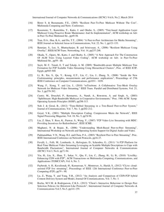 International Journal of Computer Networks & Communications (IJCNC) Vol.6, No.2, March 2014
37
[16] Birrer S. & Bustamante, F.E., (2005) “Resilient Peer-To-Peer Multicast Without The Cost”,
Multimeda Computing and Netw. Conference.
[17] Kusumoto, T., Kunichika, Y., Katto, J. and Okubo, S., (2005) “Tree-based Application Layer
Multicast Using Proactive Route Maintenance And Its Implementation”, ACM workshop on Adv
in Peer-To-Peer Multimed Str., pp49-58.
[18] Tran, D.A., Hua, K.A., and Do, T.T., (2004) “A Peer-to-Peer Architecture for Media Streaming”,
IEEE Journal on Selected Areas in Communications, Vol. 22, No. 1, pp121-133.
[19] Banerjee, S., Lee, S., Bhattacharjee, B. and Srinivasan, A., (2006) “Resilient Multicast Using
Overlay”, IEEE/ACM Trans. Networking, Vol. 14, pp237-248.
[20] Okada, Y., Oguro, M., Katto, J. and Okubo, S., (2005) “A New Approach For The Construction
Of ALM Trees Using Layered Video Coding”, ACM workshop on Adv. in Peer-To-Peer
Multimed Str., pp59 - 68.
[21] Sayit, M. F.. Tunali, E. T and Tekalp, A. M. (2009) “Bandwidth-aware Multiple Multicast Tree
Formation for P2P Scalable Video Streaming Using Hierarchical Clusters”, Proc. of IEEE ICIP,
Egypt, pp945-948
[22] Li, B., Xie, S., Qu, Y., Keung, G.Y., Lin, C., Liu, J., Zhang, X., (2008) “Inside the New
Coolstreaming: principles, measurements and performance ımplications”, Proceedings of 27th
IEEE Conference on Computer Communications, pp1031 - 1039.
[23] Wang, F., Xiong, Y. and Liu, J., (2010) “mTreebone: A Collaborative Tree-Mesh Overlay
Network for Multicast Video Streaming,” IEEE Trans. Parallel and Distributed Systems, Vol. 21,
No. 3, pp379-392.
[24] Castro, M., Druschel, P., Kermarrec, A., Nandi, A., Rowstron, A. and Singh, A., (2003)
“SplitStream: High-Bandwidth Multicast in Cooperative Environments,” Proc. 19th ACM Symp.
Operating Systems Principles (SOSP), pp298-313.
[25] Noh J. & Girod, B., (2012) “Time-Shifted Streaming in a Tree-Based Peer-to-Peer System,”
Journal of Communications, Vol. 7, No. 3, pp202-212.
[26] Goyal, V.K., (2001) “Multiple Description Coding: Compression Meets the Network”, IEEE
Signal Processing Magazine, Vol. 18, No. 5, pp74-94.
[27] Liu, Z. Shen, Y. Ross, K., Panwar, S., Wang, Y., (2007) “P2P Video Live Streaming with MDC:
Providing Incentives for Redistribution”, IEEE ICME.
[28] Magharei, N. & Rejaie, R., (2006) “Understanding Mesh-Based Peer-to-Peer Streaming”,
International Workshop on Network and Operating System Support for Digital Audio and Video.
[29] Padmanabhan, V.N., Wang, H.J. and Chou, P.A., (2003) “Resilient Peer to Peer Streaming”, Proc.
IEEE International Conference on Network Protocols, pp16-27.
[30] Favalli, L., Folli, M., Lombardo, A., Reforgiato, D., Schembra, G., (2011) “A P2P Platform for
Real-Time Multicast Video Streaming Leveraging on Scalable Multiple Descriptions to Cope with
Bandwidth Fluctuations”, International Journal of Computer Networks & Communications
(IJCNC) Vol.3, No.6, pp71-94.
[31] Yin, H., Liu, X., Zhan, T., Sekar, V., Qiu, F., Lin, C., Zhang, H., Li, B., (2010) “LiveSky:
Enhancing CDN with P2P”, ACM Transactions on Multimedia Computing, Communications, and
Applications (TOMCCAP), Vol. 6, No. 3.
[32] Payberah, A. H., Kavalionak, H., Kumaresan, V., Montresor, A., Haridi, S., (2012) “CLive: cloud-
assisted P2P live streaming”, Proceedings of IEEE 12th International Conference Peer-to-Peer
Computing (P2P), pp79 – 90.
[33] Lu, Z., Wang, Y. and Yang, Y.R., (2012) “An Analysis and Comparison of CDN-P2P hybrid
Content Delivery System and Model, Journal Of Communications, Vol. 7, No. 3.
[34] Rocha, M.V.M. & Rodrigueson, C.K.S., (2013) “Client’s Interactive Behaviour to Design Peer
Selection Policies for Bittorrent-Like Protocols”, International Journal of Computer Networks &
Communications Vol.5, No.5, pp141-159.
 