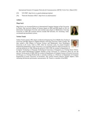International Journal of Computer Networks & Communications (IJCNC) Vol.6, No.2, March 2014
38
[35] “GT-ITM”, http://www.cc.gatech.edu/projects/gtitm/
[36] “Network Simulator (NS2)”, http://www.isi.edu/nsnam/ns/
Authors
Muge Sayit
Muge Sayit is an Assistant Professor at International Computer Institute in Ege University
in Turkey. She received a Master of Science degree in 2005 and PhD degree in 2011 in
Information Technologies from the same institute and a degree in Mathematics from Ege
University in 1999. Her research interests include P2P networks, live streaming, video-
on-demand and distributed systems.
Turhan Tunalı
Turhan Tunalı earned a BSc degree in Electrical Engineering from Middle East Technical
University and MSc Degree in Applied Statistics from Ege University, both in Turkey. He
then earned a DSc Degree in Systems Science and Mathematics from Washington
University in St. Louis, USA in 1985. After his doctorate study, he joined Computer
Engineering Department of Ege University as an assistant professor where he became an
associate professor in 1988. During the period of 1992–1994, he worked in Department of
Computer Technology of Nanyang Technological University of Singapore as a Visiting Senior Fellow.
He then joined International Computer Institute of Ege University as a Professor where he was the
director. In the period of 2000–2001 he worked in Department of Computer Science of Loyola University
of Chicago as a Visiting Professor.He is currently working as a Professor at Department of Computer
Engineering of Izmir University of Economics. His current research interests include adaptive video
streaming and Internet performance measurements. Dr. Tunali is a member of the IEEE.
 