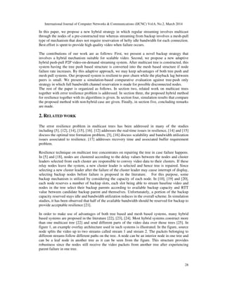 International Journal of Computer Networks & Communications (IJCNC) Vol.6, No.2, March 2014
28
In this paper, we propose a new hybrid strategy in which regular streaming involves multicast
through the nodes of a pre-constructed tree whereas streaming from backup involves a mesh-pull
type of mechanism that does not require reservation of hefty idle bandwidth for each connection.
Best effort is spent to provide high quality video when failure occurs.
The contributions of our work are as follows: First, we present a novel backup strategy that
involves a hybrid mechanism suitable for scalable video. Second, we propose a new adaptive
hybrid push-pull P2P video-on-demand streaming system. After multicast tree is constructed, this
system having the tree push based structure is converted into the mesh based structure if node
failure rate increases. By this adaptive approach, we may keep advantages of both tree push and
mesh pull systems. Our proposed system is resilient to peer churn while the playback lag between
peers is small. We present a simulation-based comparative evaluation against tree-push only
strategy in which full bandwidth channel reservation is made for possible disconnected nodes.
The rest of the paper is organized as follows. In section two, related work on multicast trees
together with error resilience problem is addressed. In section three, the proposed hybrid method
for resilience together with its algorithms is given. In section four, simulation results that compare
the proposed method with non-hybrid case are given. Finally, in section five, concluding remarks
are made.
2. RELATED WORK
The error resilience problem in multicast trees has been addressed in many of the studies
including [5], [12], [14], [15], [16]. [12] addresses the real-time issues in resilience, [14] and [15]
discuss the optimal tree formation problem, [5], [16] discuss scalability and bandwidth utilization
issues associated to resilience. [17] addresses recovery time and associated buffer requirement
problem.
Resilience technique on multicast tree concentrates on repairing the tree in case failure happens.
In [5] and [18], nodes are clustered according to the delay values between the nodes and cluster
leaders selected from each cluster are responsible to convey video data to their clusters. If these
relay nodes leave the system, a new cluster leader is selected and hence tree is repaired. Since
selecting a new cluster leader after the failure of the cluster leader may cause interrupt of display,
selecting backup nodes before failure is proposed in the literature. For this purpose, some
backup mechanism is utilized by considering the capacity of each node. In [10], [19] and [20],
each node reserves a number of backup slots, each slot being able to stream baseline video and
nodes in the tree select their backup parents according to available backup capacity and RTT
value between candidate backup parent and themselves. Unfortunately, a portion of the backup
capacity reserved stays idle and bandwidth utilization reduces in the overall scheme. In simulation
studies, it has been observed that half of the available bandwidth should be reserved for backup to
provide acceptable resilience [21].
In order to make use of advantages of both tree based and mesh based systems, many hybrid
based systems are proposed in the literature [22], [23], [24]. Most hybrid systems construct more
than one multicast tree [22] and send different parts of the video data over those trees [25]. In
figure 1, an example overlay architecture used in such systems is illustrated. In the figure, source
node splits the video up to two streams called stream 1 and stream 2. The packets belonging to
different streams follow different paths on the tree. A node can be an interior node in one tree and
can be a leaf node in another tree as it can be seen from the figure. This structure provides
robustness since the nodes still receive the video packets from another tree after experiencing
parent failure in one tree.
 