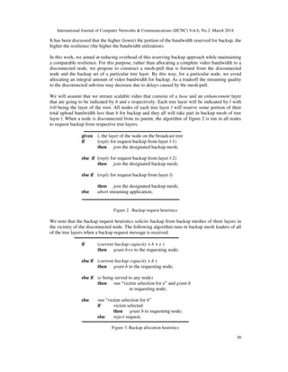 International Journal of Computer Networks & Communications (IJCNC) Vol.6, No.2, March 2014
30
It has been discussed that the higher (lower) the portion of the bandwidth reserved for backup, the
higher the resilience (the higher the bandwidth utilization).
In this work, we aimed at reducing overhead of this reserving backup approach while maintaining
a comparable resilience. For this purpose, rather than allocating a complete video bandwidth to a
disconnected node, we propose to construct a mesh-pull that is formed from the disconnected
node and the backup set of a particular tree layer. By this way, for a particular node, we avoid
allocating an integral amount of video bandwidth for backup. As a tradeoff the streaming quality
to the disconnected sub-tree may decrease due to delays caused by the mesh-pull.
We will assume that we stream scalable video that consists of a base and an enhancement layer
that are going to be indicated by b and e respectively. Each tree layer will be indicated by l with
l=0 being the layer of the root. All nodes of each tree layer l will reserve some portion of their
total upload bandwidth less than b for backup and they all will take part in backup mesh of tree
layer l. When a node is disconnected from its parent, the algorithm of figure 2 is run in all nodes
to request backup from respective tree layers.
given l, the layer of the node on the broadcast tree
if (reply for request backup from layer l-1)
then join the designated backup mesh;
else if (reply for request backup from layer l-2)
then join the designated backup mesh;
else if (reply for request backup from layer l)
then join the designated backup mesh;
else abort streaming application;
Figure 2. Backup request heuristics
We note that the backup request heuristics solicits backup from backup meshes of three layers in
the vicinity of the disconnected node. The following algorithm runs in backup mesh leaders of all
of the tree layers when a backup request message is received.
if (current backup capacity > b + e )
then grant b+e to the requesting node;
else if (current backup capacity > b )
then grant b to the requesting node;
else if (e being served to any node)
then run “victim selection for e” and grant b
to requesting node;
else run “victim selection for b”
if victim selected
then grant b to requesting node;
else reject request;
Figure 3. Backup allocation heuristics
 