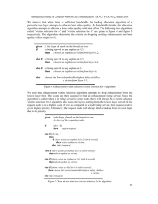 International Journal of Computer Networks & Communications (IJCNC) Vol.6, No.2, March 2014
31
We observe that when there is sufficient bandwidth, the backup allocation algorithm of a
particular tree layer attempts to allocate best video quality. As bandwidth shrinks, the allocation
algorithm attempts to allocate a base video quality with best effort. The following two algorithms
called “victim selection for e” and “victim selection for b” are given in figure 4 and figure 5
respectively. The algorithms determine the criteria on dropping sending enhancement and base
quality videos respectively.
given l, the layer of mesh on the broadcast tree
if (e being served to any orphan at l-2)
then choose an orphan as victim from layer l-2;
else if (e being served to any orphan at l-1)
then choose an orphan as victim from layer l-1;
else if (e being served to any orphan at l)
then choose an orphan as victim from layer l;
else choose the lowest bandwidth-highest delay child as
a victim from layer l-1;
Figure 4. Enhancement victim selection (victim selection for e) algorithm
We note that enhancement victim selection algorithm attempts to drop enhancement from the
lowest layer first. The layers are then scanned to find an enhancement being served. Since the
algorithm is called when e is being served to some node, there will always be a victim selected.
Victim selection for b algorithm also scans the layers starting from the lowest layer served. If the
request node is in a higher layer of tree as compared to a node being served, then request node is
given higher priority. Ultimately, the request node will always find a backup from its own layer
due to its priority.
given l=the layer of mesh on the broadcast tree,
rl=layer of the requesting node
if (rl=l+2)
then reject request;
else if (rl = l+1)
then
if (there exists an orphan in l+2 with b served)
then select orphan as victim;
else reject request;
else if (there exists an orphan in l+2 with b served)
then select orphan as victim;
else if (there exists an orphan in l+1 with b served)
then select orphan as victim;
else if (there exists a child in l+1 with b served)
then choose the lowest bandwidth-highest delay child as
a victim;
else reject request;
Figure 5. Base victim selection (victim selection for b) algorithm
 