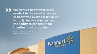 We want to know what every
product in the world is. We want
to know who every person in the
world is. And we want to have
the ability to connect them
together in a transaction.
The words of Walmart’s CEO of
global e-commerce in 2013
”
 