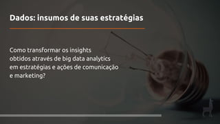 Dados: insumos de suas estratégias
Como transformar os insights
obtidos através de big data analytics
em estratégias e ações de comunicação
e marketing?
 