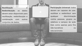 Reutilização e
Redistribuição: os dados
devem estar disponíveis para
reutilização, redistribuição e
combinação com outros
conjuntos de dados.
Participação Universal: todos
devem ser capazes de usar,
reutilizar e redistribuir sem
qualquer discriminação
contra pessoas, grupos ou
relativos a campos de ação
(tais como apenas para fins
não-lucrativos ou
educacionais).
 