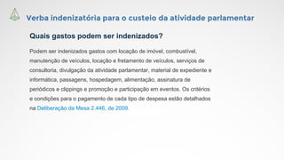 Verba indenizatória para o custeio da atividade parlamentar
Quais gastos podem ser indenizados?
Podem ser indenizados gastos com locação de imóvel, combustível,
manutenção de veículos, locação e fretamento de veículos, serviços de
consultoria, divulgação da atividade parlamentar, material de expediente e
informática, passagens, hospedagem, alimentação, assinatura de
periódicos e clippings e promoção e participação em eventos. Os critérios
e condições para o pagamento de cada tipo de despesa estão detalhados
na Deliberação da Mesa 2.446, de 2009.
 