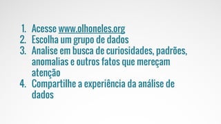 O MUNDO
MUDOU
1. Acesse www.olhoneles.org
2. Escolha um grupo de dados
3. Analise em busca de curiosidades, padrões,
anomalias e outros fatos que mereçam
atenção
4. Compartilhe a experiência da análise de
dados
 