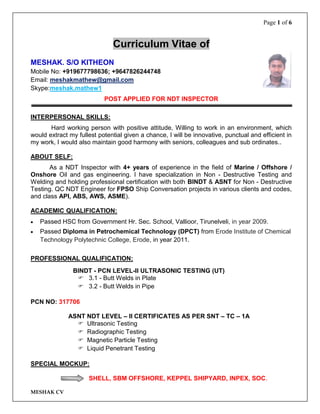 Page 1 of 6
MESHAK CV
Curriculum Vitae of
MESHAK. S/O KITHEON
Mobile No: +919677798636; +9647826244748
Email: meshakmathew@gmail.com
Skype:meshak.mathew1
POST APPLIED FOR NDT INSPECTOR
INTERPERSONAL SKILLS:
Hard working person with positive attitude, Willing to work in an environment, which
would extract my fullest potential given a chance, I will be innovative, punctual and efficient in
my work, I would also maintain good harmony with seniors, colleagues and sub ordinates..
ABOUT SELF:
As a NDT Inspector with 4+ years of experience in the field of Marine / Offshore /
Onshore Oil and gas engineering. I have specialization in Non - Destructive Testing and
Welding and holding professional certification with both BINDT & ASNT for Non - Destructive
Testing. QC NDT Engineer for FPSO Ship Conversation projects in various clients and codes,
and class API, ABS, AWS, ASME).
ACADEMIC QUALIFICATION:
 Passed HSC from Government Hr. Sec. School, Vallioor, Tirunelveli, in year 2009.
 Passed Diploma in Petrochemical Technology (DPCT) from Erode Institute of Chemical
Technology Polytechnic College, Erode, in year 2011.
PROFESSIONAL QUALIFICATION:
BINDT - PCN LEVEL-II ULTRASONIC TESTING (UT)
 3.1 - Butt Welds in Plate
 3.2 - Butt Welds in Pipe
PCN NO: 317706
ASNT NDT LEVEL – II CERTIFICATES AS PER SNT – TC – 1A
 Ultrasonic Testing
 Radiographic Testing
 Magnetic Particle Testing
 Liquid Penetrant Testing
SPECIAL MOCKUP:
SHELL, SBM OFFSHORE, KEPPEL SHIPYARD, INPEX, SOC.
 