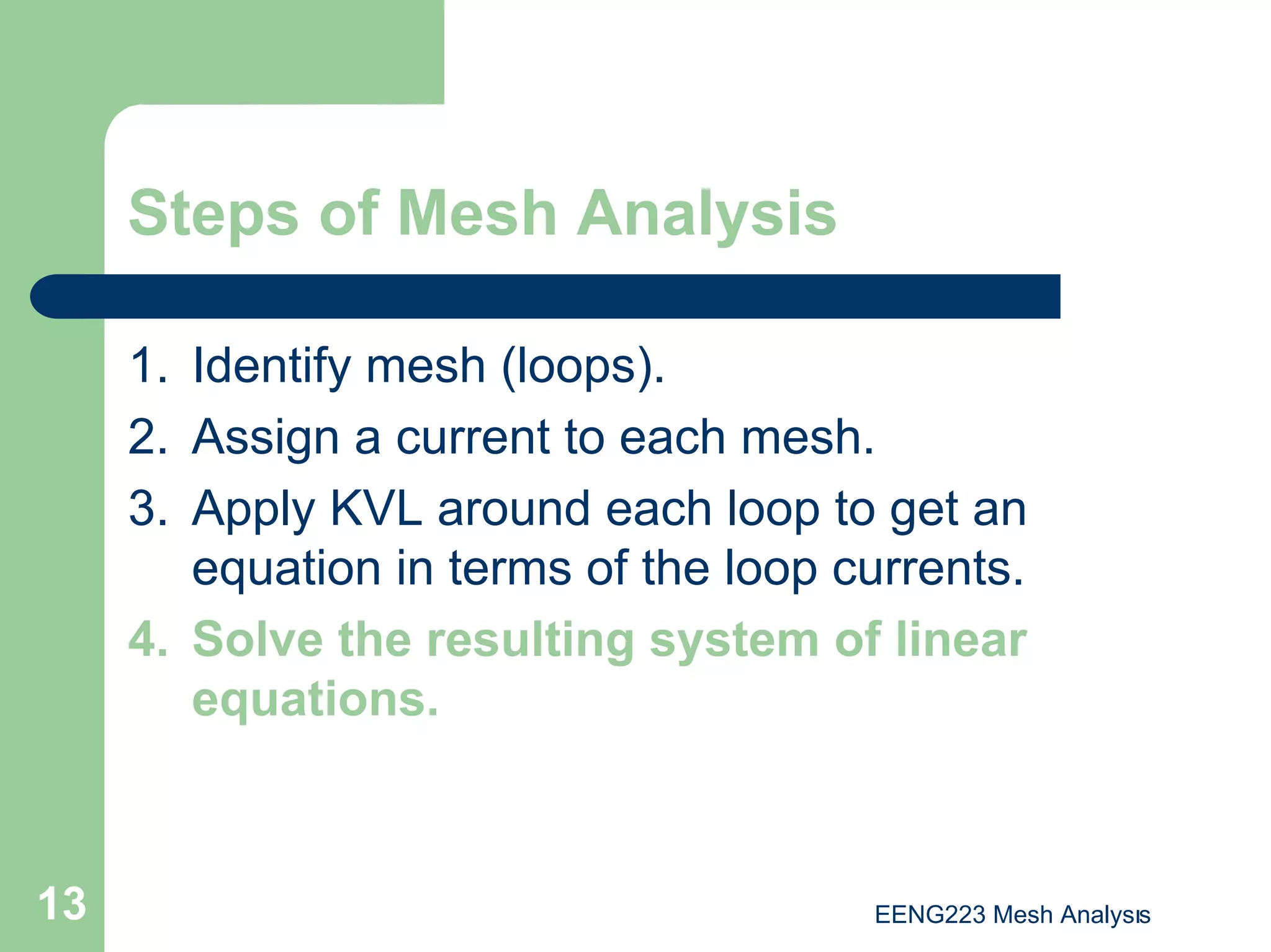 EENG223 Mesh Analysıs
13
Steps of Mesh Analysis
1. Identify mesh (loops).
2. Assign a current to each mesh.
3. Apply KVL around each loop to get an
equation in terms of the loop currents.
4. Solve the resulting system of linear
equations.
 