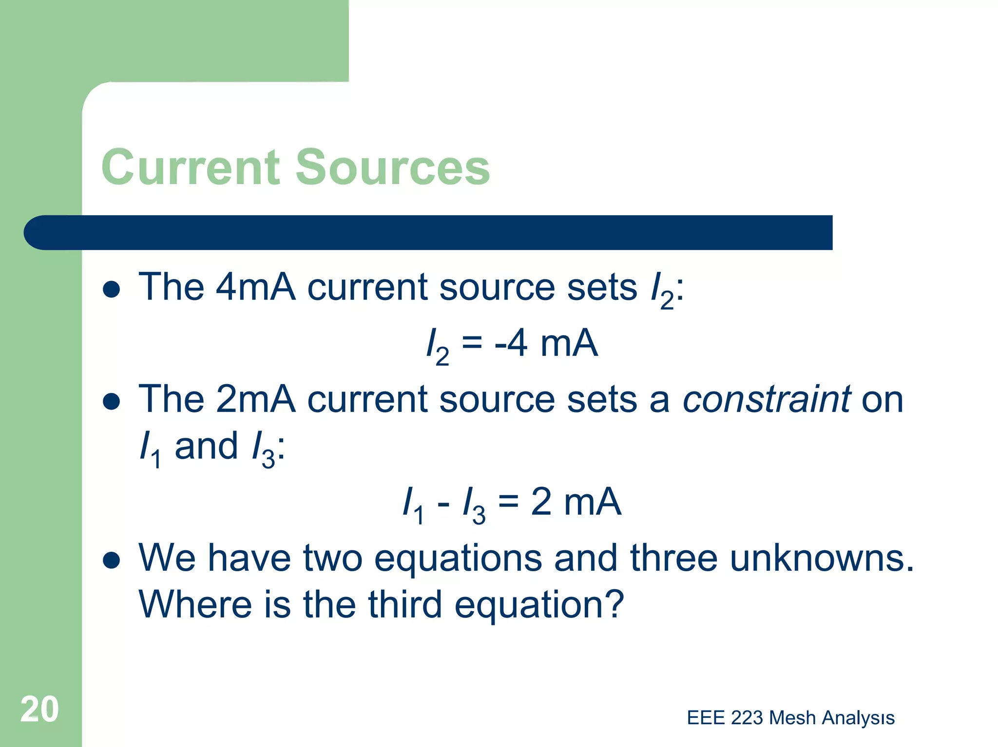 EEE 223 Mesh Analysıs
20
Current Sources
z The 4mA current source sets I2:
I2 = -4 mA
z The 2mA current source sets a constraint on
I1 and I3:
I1 - I3 = 2 mA
z We have two equations and three unknowns.
Where is the third equation?
 