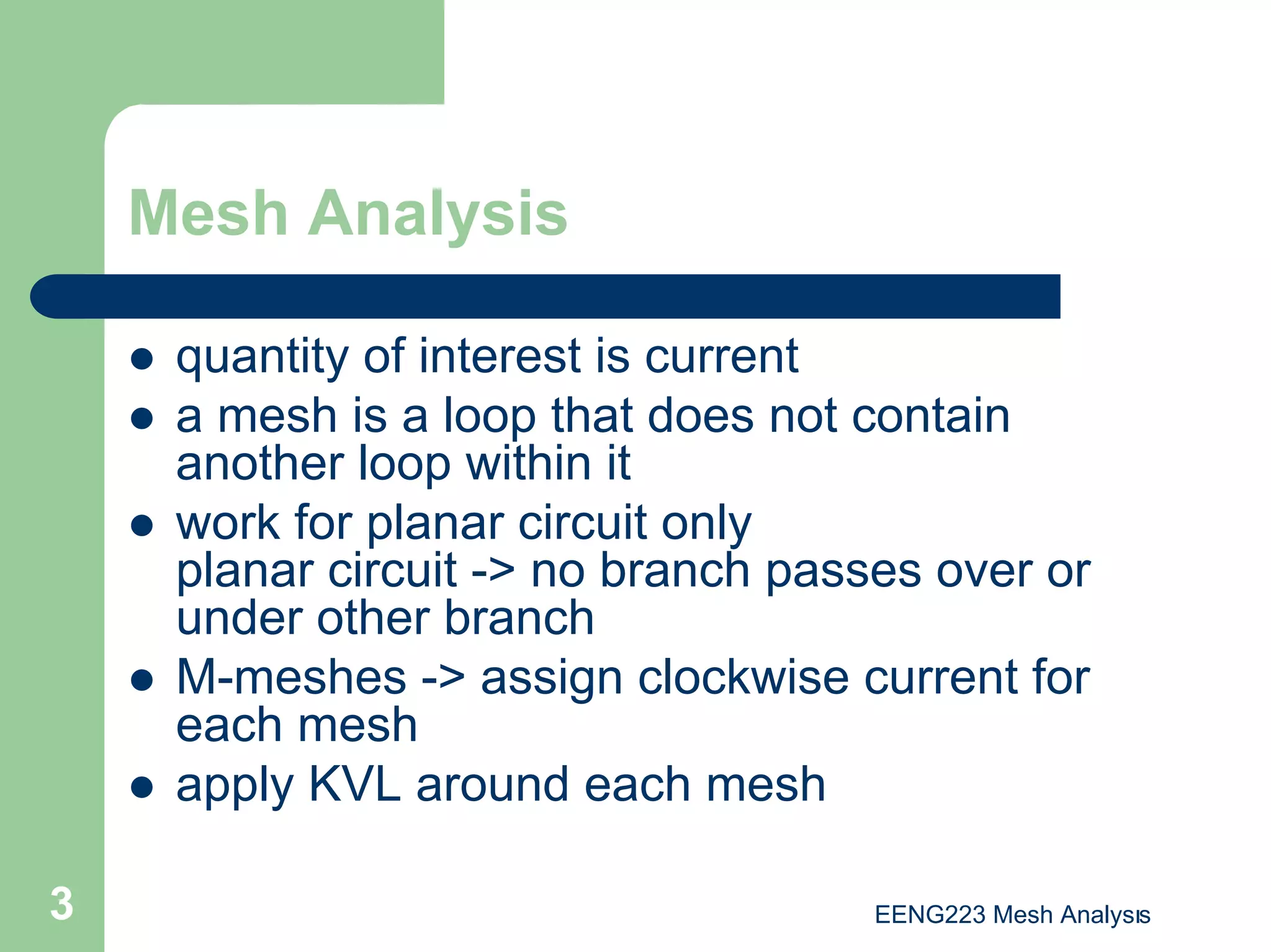 EENG223 Mesh Analysıs
3
Mesh Analysis
z quantity of interest is current
z a mesh is a loop that does not contain
another loop within it
z work for planar circuit only
planar circuit -> no branch passes over or
under other branch
z M-meshes -> assign clockwise current for
each mesh
z apply KVL around each mesh
 