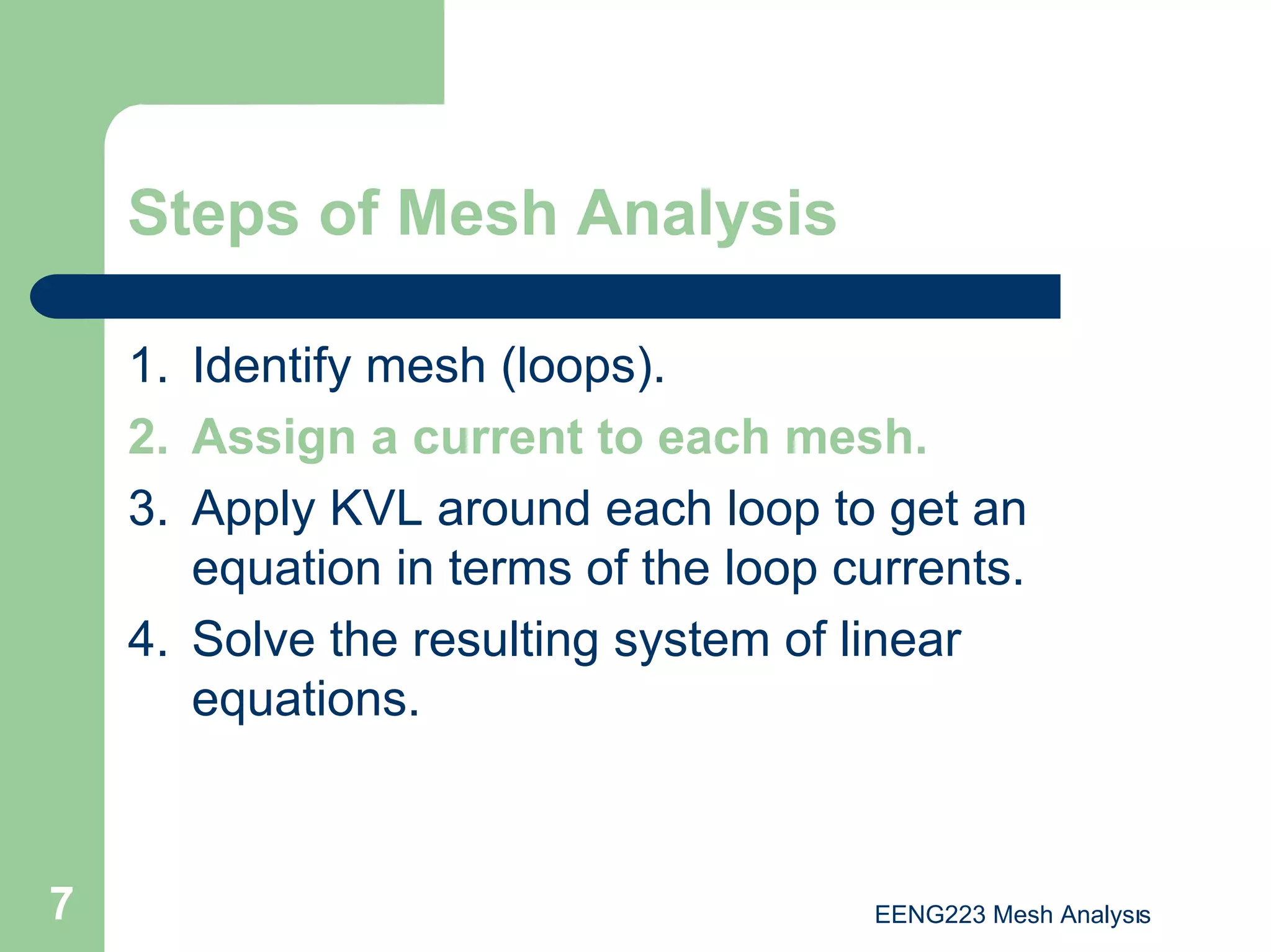 EENG223 Mesh Analysıs
7
Steps of Mesh Analysis
1. Identify mesh (loops).
2. Assign a current to each mesh.
3. Apply KVL around each loop to get an
equation in terms of the loop currents.
4. Solve the resulting system of linear
equations.
 