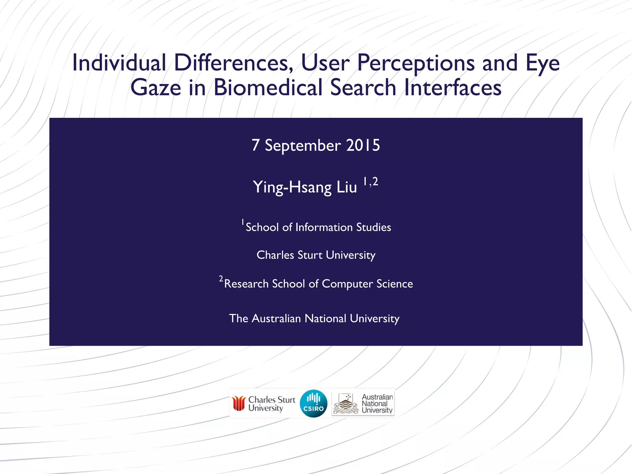 Individual Differences, User Perceptions and Eye
Gaze in Biomedical Search Interfaces
7 September 2015
Ying-Hsang Liu 1,2
1
School of Information Studies
Charles Sturt University
2
Research School of Computer Science
The Australian National University
 