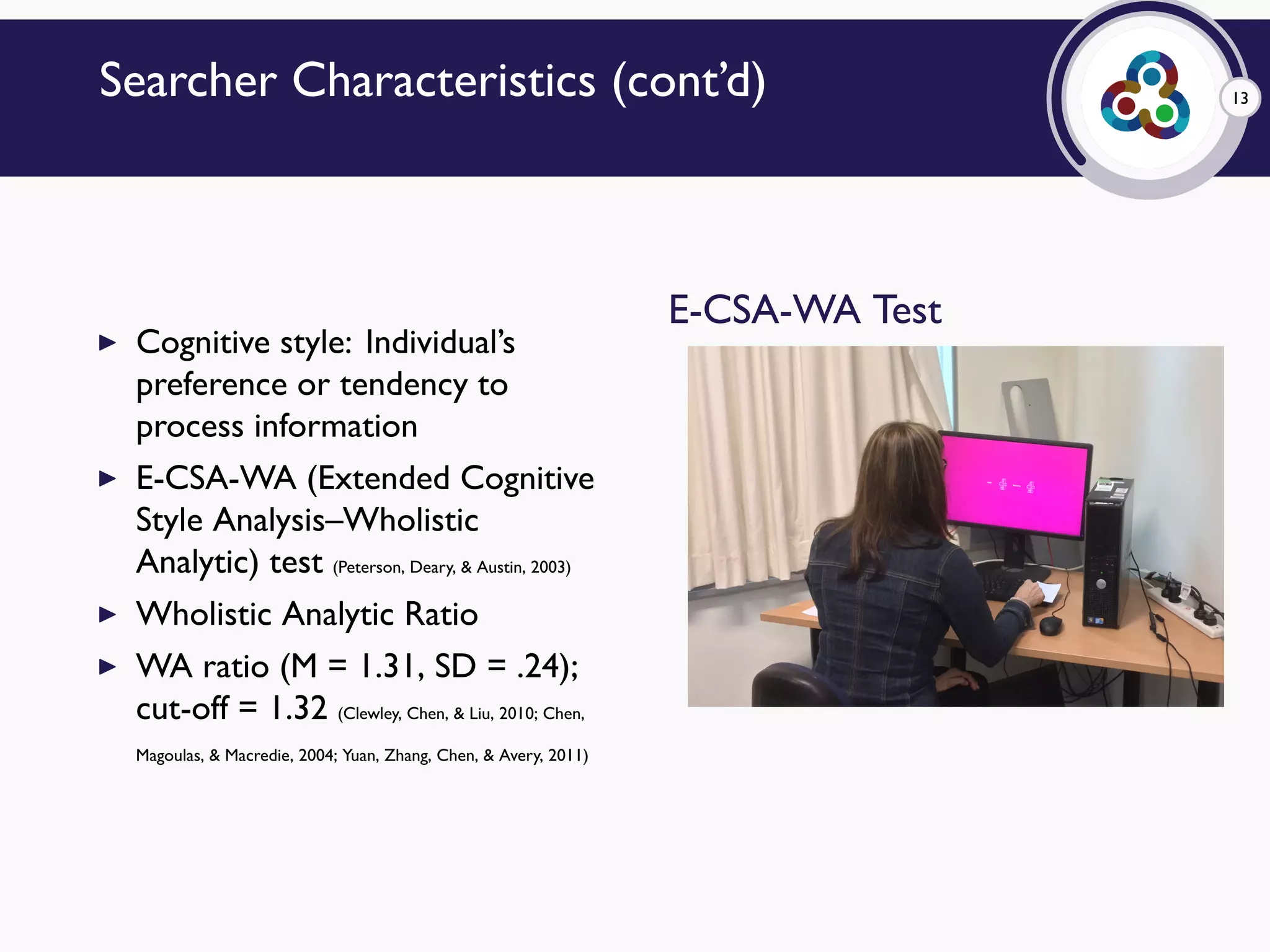 13Searcher Characteristics (cont’d)
▶ Cognitive style: Individual’s
preference or tendency to
process information
▶ E-CSA-WA (Extended Cognitive
Style Analysis–Wholistic
Analytic) test (Peterson, Deary, & Austin, 2003)
▶ Wholistic Analytic Ratio
▶ WA ratio (M = 1.31, SD = .24);
cut-off = 1.32 (Clewley, Chen, & Liu, 2010; Chen,
Magoulas, & Macredie, 2004; Yuan, Zhang, Chen, & Avery, 2011)
E-CSA-WA Test
 