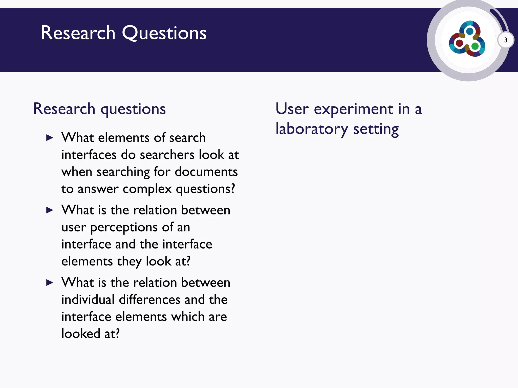 3Research Questions
Research questions
▶ What elements of search
interfaces do searchers look at
when searching for documents
to answer complex questions?
▶ What is the relation between
user perceptions of an
interface and the interface
elements they look at?
▶ What is the relation between
individual differences and the
interface elements which are
looked at?
User experiment in a
laboratory setting
 