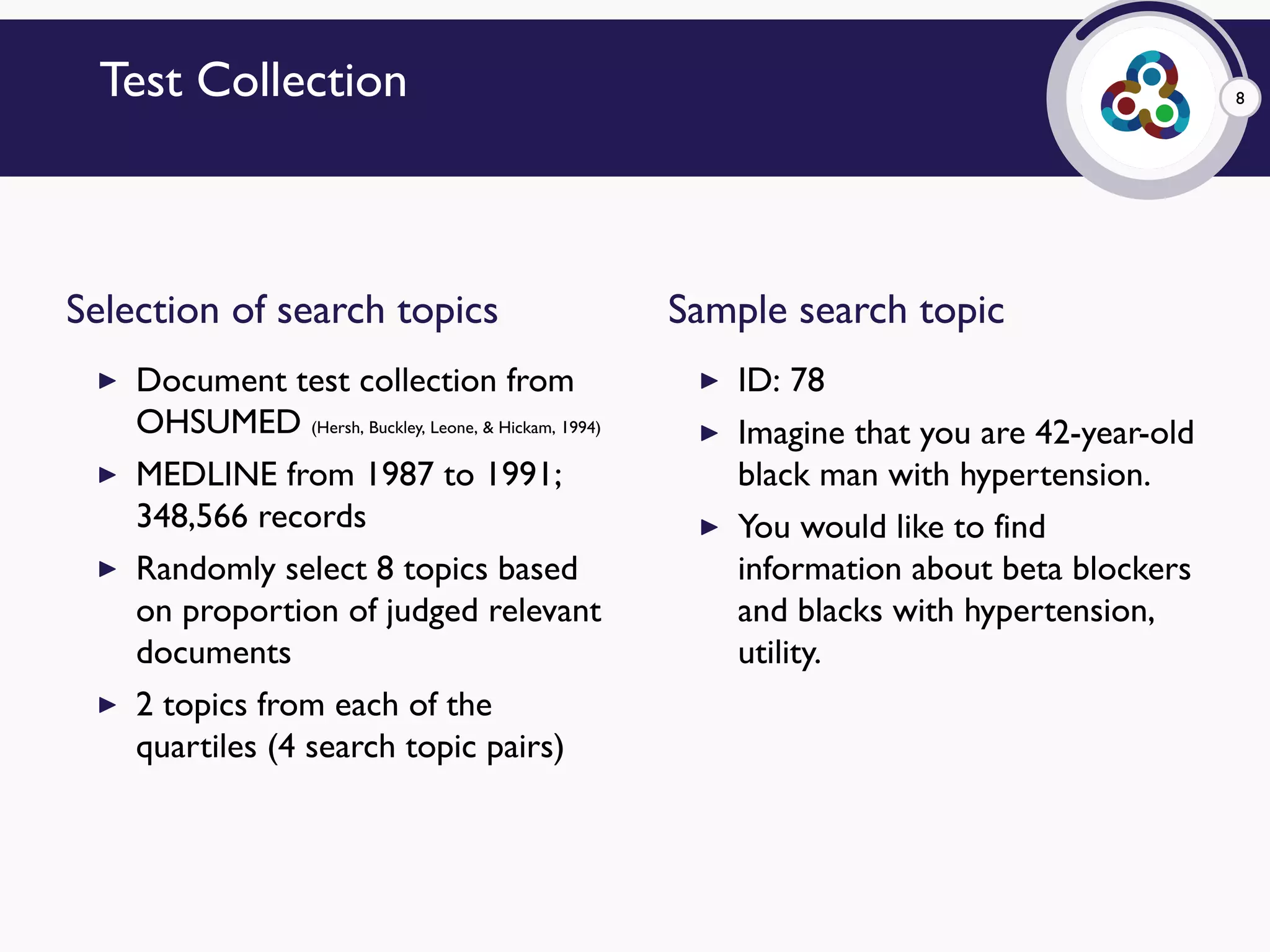 8Test Collection
Selection of search topics
▶ Document test collection from
OHSUMED (Hersh, Buckley, Leone, & Hickam, 1994)
▶ MEDLINE from 1987 to 1991;
348,566 records
▶ Randomly select 8 topics based
on proportion of judged relevant
documents
▶ 2 topics from each of the
quartiles (4 search topic pairs)
Sample search topic
▶ ID: 78
▶ Imagine that you are 42-year-old
black man with hypertension.
▶ You would like to find
information about beta blockers
and blacks with hypertension,
utility.
 