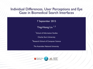 Individual Differences, User Perceptions and Eye
Gaze in Biomedical Search Interfaces
7 September 2015
Ying-Hsang Liu 1,2
1
School of Information Studies
Charles Sturt University
2
Research School of Computer Science
The Australian National University
 