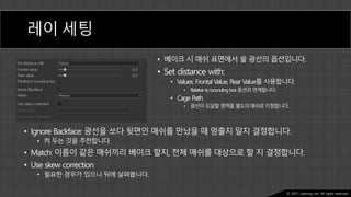 Ⓒ 2021. Juyeong Lee. All rights reserved.
레이 세팅
• 베이크 시 매쉬 표면에서 쏠 광선의 옵션입니다.
• Set distance with:
• Values: Frontal Value, Rear Value를 사용합니다.
• Relative toboundingbox옵션과연계됩니다.
• Cage Path
• 광선이도달할영역을별도의매쉬로지정합니다.
• Ignore Backface: 광선을 쏘다 뒷면인 매쉬를 만났을 때 멈출지 말지 결정합니다.
• 켜 두는 것을 추천합니다.
• Match: 이름이 같은 매쉬끼리 베이크 할지, 전체 매쉬를 대상으로 할 지 결정합니다.
• Use skew correction
• 필요한 경우가 있으니 뒤에 살펴봅니다.
 