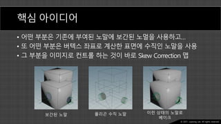 Ⓒ 2021. Juyeong Lee. All rights reserved.
핵심 아이디어
• 어떤 부분은 기존에 부여된 노말에 보간된 노멀을 사용하고…
• 또 어떤 부분은 버텍스 좌표로 계산한 표면에 수직인 노말을 사용
• 그 부분을 이미지로 컨트롤 하는 것이 바로 Skew Correction 맵
보간된 노말 폴리곤 수직 노말 이런 상태의 노말로
베이크
 