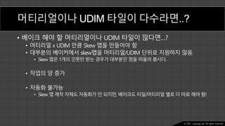 Ⓒ 2021. Juyeong Lee. All rights reserved.
머티리얼이나 UDIM 타일이 다수라면..?
• 베이크 해야 할 머티리얼이나 UDIM 타일이 많다면…?
• 머티리얼 x UDIM 만큼 Skew 맵을 만들어야 함
• 대부분의 베이커에서 skew맵을 머티리얼/UDIM 단위로 지원하지 않음.
• Skew 맵은 1개의 인풋만 받는 경우가 대부분인 점을 떠올려 봅시다.
• 작업의 양 증가
• 자동화 불가능
• Skew 맵 제작 자체도 자동화가 안 되지만, 베이크도 타일/머티리얼 별로 다 따로 해야 함!
 