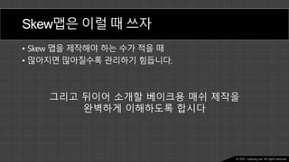 Ⓒ 2021. Juyeong Lee. All rights reserved.
Skew맵은 이럴 때 쓰자
• Skew 맵을 제작해야 하는 수가 적을 때
• 많아지면 많아질수록 관리하기 힘듭니다.
그리고 뒤이어 소개할 베이크용 매쉬 제작을
완벽하게 이해하도록 합시다
 