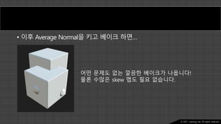 Ⓒ 2021. Juyeong Lee. All rights reserved.
• 이후 Average Normal을 키고 베이크 하면…
어떤 문제도 없는 깔끔한 베이크가 나옵니다!
물론 수많은 skew 맵도 필요 없습니다.
 