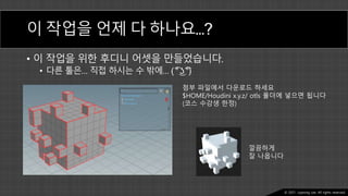 Ⓒ 2021. Juyeong Lee. All rights reserved.
이 작업을 언제 다 하나요…?
• 이 작업을 위한 후디니 어셋을 만들었습니다.
• 다른 툴은… 직접 하시는 수 밖에… ( ͡°͜ʖ͡°)
첨부 파일에서 다운로드 하세요
$HOME/Houdini x.y.z/ otls 폴더에 넣으면 됩니다
(코스 수강생 한정)
깔끔하게
잘 나옵니다
 