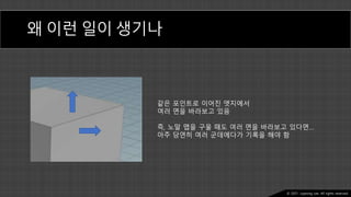 Ⓒ 2021. Juyeong Lee. All rights reserved.
왜 이런 일이 생기나
같은 포인트로 이어진 엣지에서
여러 면을 바라보고 있음
즉, 노말 맵을 구울 때도 여러 면을 바라보고 있다면…
아주 당연히 여러 군데에다가 기록을 해야 함
 