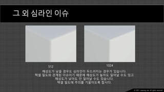 Ⓒ 2021. Juyeong Lee. All rights reserved.
그 외 심라인 이슈
512 1024
해상도가 낮을 경우도 심라인이 두드러지는 경우가 있습니다.
텍셀 밀도와 관계된 이슈이기 때문에 해상도가 높아도 일어날 수도 있고
해상도가 낮아도 안 일어날 수도 있습니다.
텍셀 밀도에 주의를 기울이도록 합시다.
 