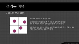 Ⓒ 2021. Juyeong Lee. All rights reserved.
생기는 이유
• 텍스쳐 보간 때문
각 셀을 하나의 큰 픽셀로 취급
UV의 좌표가 픽셀의 왼쪽 위 좌표와 일치하지 않다면
UV 밖 픽셀과 보간이 발생 (쉽게 말해 값이 섞인다)
이 현상은 UV 조각의 경계에 걸친 픽셀이 영향을 주는 곳에서 발생
해당 장소 이외에는 발생하지 않음
 