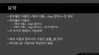 Ⓒ 2021. Juyeong Lee. All rights reserved.
요약
• 로우폴리 이름이 <매쉬 이름>_<low 접미사>인 경우
• 하이폴리 이름은…
• <매쉬 이름>_<high 접미사>
• <매쉬 이름>_<high 접미사>_<추가 접미사>
• 이 두가지 형태가 가능하며
• 매쉬 이름과 접미사의 구분은 밑줄(_)로 한다
• 하이픈(-)은 구분자로 취급하지 않음
 