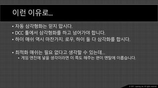 Ⓒ 2021. Juyeong Lee. All rights reserved.
이런 이유로…
• 자동 삼각형화는 믿지 맙시다.
• DCC 툴에서 삼각형화를 하고 넘어가야 합니다.
• 하이 매쉬 역시 마찬가지. 로우, 하이 둘 다 삼각화를 합시다.
• 최적화 매쉬는 필요 없다고 생각할 수 있는데…
• 게임 엔진에 넣을 생각이라면 이 쪽도 해주는 편이 멘탈에 이롭습니다.
 