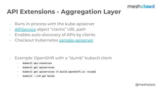 @meshstack
- Runs in-process with the kube-apiserver
- APIService object “claims” URL path
- Enables auto-discovery of APIs by clients
- Checkout Kubernetes sample-apiserver
- Example: OpenShift with a “dumb” kubectl client
- kubectl api-resources
- kubectl get apiservices
- kubectl get apiservices v1.build.openshift.io -o=yaml
- kubectl --v=8 get build
API Extensions - Aggregation Layer
 