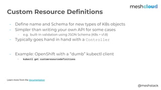 @meshstack
- Define name and Schema for new types of K8s objects
- Simpler than writing your own API for some cases
- e.g. built-in validation using JSON Schema (K8s > v1.8)
- Typically goes hand in hand with a Controller
- Example: OpenShift with a “dumb” kubectl client
- kubectl get customresourcedefinitions
Learn more from the documentation
Custom Resource Definitions
 