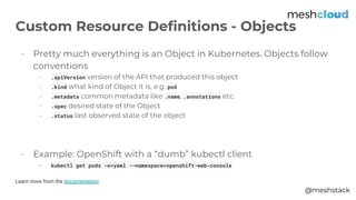 @meshstack
- Pretty much everything is an Object in Kubernetes. Objects follow
conventions
- .apiVersion version of the API that produced this object
- .kind what kind of Object it is, e.g. pod
- .metadata common metadata like .name, .annotations etc.
- .spec desired state of the Object
- .status last observed state of the object
- Example: OpenShift with a “dumb” kubectl client
- kubectl get pods -o=yaml --namespace=openshift-web-console
Learn more from the documentation
Custom Resource Definitions - Objects
 