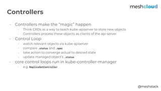 @meshstack
- Controllers make the “magic” happen
- Think CRDs as a way to teach kube-apiserver to store new objects
- Controllers process these objects as clients of the api-server
- Control Loop
- watch relevant objects via kube-apiserver
- compare .status and .spec
- take action to converge actual to desired state
- update managed object’s .status
- core control loops run in kube-controller-manager
- e.g. ReplicaSetController
Controllers
 