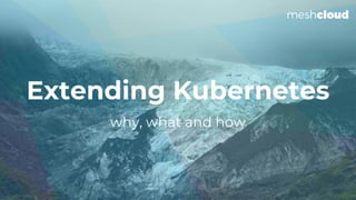 why, what and how
Extending Kubernetes
 