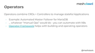 @meshstack
Operators combine CRDs + Controllers to manage stateful Applications
- Example: Automated Master Failover for MariaDB
- … whatever “manual Ops” would do - you can automate with K8s
- Operator Framework helps with building and operating operators
Operators
 