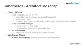 @meshstack
- Control Plane
- kube-apisever: provides the API
- backed by etcd (& only component talking to etcd)
- scales horizontally
- think of it as a “dumb” object server (authn/authz, validation, defaulting etc.)
- kube-controller-manager
- runs the main control-loops
- HA, but only a single active leader at a time
- kube-scheduler
- distributes pods on nodes: think “pod controller”
- Workload Plane
- Kubelet & kube-proxy: execute containers, report status etc.
Kubernetes - Architecture recap
 