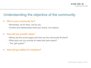 Understanding the objective of the community
•   Who is your community for?
    • Remember, its for them, not for you
    • Content and relationships build your brand, not creative


•   How will you provide value?
    • Where are the current gaps and how can the community fill them?
    • What tools can you provide to make their jobs easier?
    • The “gift system”*


•   How will you define it‟s members?




                                                                    * Seth Godin, Lynchpin, 2010
 