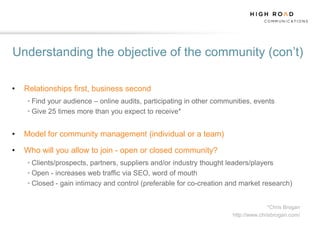 Understanding the objective of the community (con‟t)

•   Relationships first, business second
    • Find your audience – online audits, participating in other communities, events
    • Give 25 times more than you expect to receive*


•   Model for community management (individual or a team)

•   Who will you allow to join - open or closed community?
    • Clients/prospects, partners, suppliers and/or industry thought leaders/players
    • Open - increases web traffic via SEO, word of mouth
    • Closed - gain intimacy and control (preferable for co-creation and market research)


                                                                                    *Chris Brogan
                                                                      http://www.chrisbrogan.com/
 