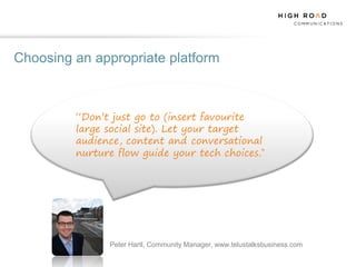 Choosing an appropriate platform



         “Don’t just go to (insert favourite
         large social site). Let your target
         audience, content and conversational
         nurture flow guide your tech choices.”




               Peter Hartl, Community Manager, www.telustalksbusiness.com
 