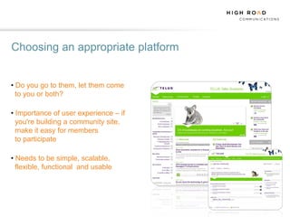 Choosing an appropriate platform


• Do you go to them, let them come
  to you or both?

• Importance of user experience – if
  you're building a community site,
  make it easy for members
  to participate

• Needs to be simple, scalable,
  flexible, functional and usable
 