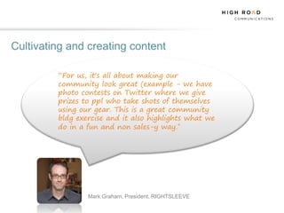 Cultivating and creating content

         “For us, it's all about making our
         community look great (example - we have
         photo contests on Twitter where we give
         prizes to ppl who take shots of themselves
         using our gear. This is a great community
         bldg exercise and it also highlights what we
         do in a fun and non sales-y way.”




                 Mark Graham, President, RIGHTSLEEVE
 