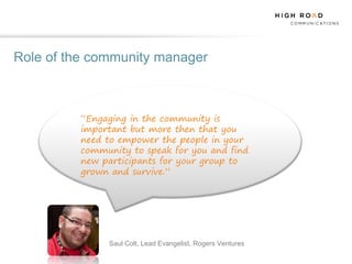 Role of the community manager



          “Engaging in the community is
          important but more then that you
          need to empower the people in your
          community to speak for you and find
          new participants for your group to
          grown and survive.”




               Saul Colt, Lead Evangelist, Rogers Ventures
 