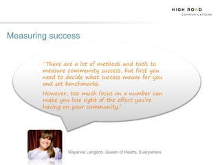 Measuring success


        “There are a lot of methods and tools to
        measure community success, but first you
        need to decide what success means for you
        and set benchmarks.
        However, too much focus on a number can
        make you lose sight of the effect you’re
        having on your community.”




                Rayanne Langdon, Queen of Hearts, Everywhere
 