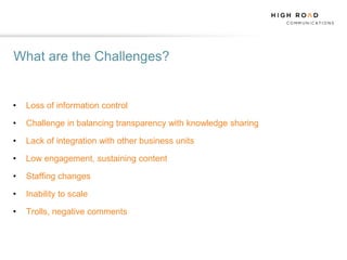 What are the Challenges?


•   Loss of information control

•   Challenge in balancing transparency with knowledge sharing

•   Lack of integration with other business units

•   Low engagement, sustaining content

•   Staffing changes

•   Inability to scale

•   Trolls, negative comments
 