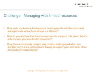 Challenge: Managing with limited resources


•   How to do you balance the business' evolving needs with the community
    manager‟s role when the business is a start-up?

•   How do you add new functions to a community manger‟s role, when there‟s
    only one and you have limited resources?

•   How does a community manger stay creative and engaged when you
    feel like you‟re a one-person team, having to support your own work, ideas
    and creativity independently?




                       Copyright   2010 High Road Communications - www.highroad.com
 