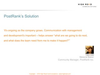 PostRank‟s Solution


„It's ongoing as the company grows. Communication with management

and development's important – helps answer “what are we going to do next,

and what does the team need from me to make it happen?””




                                                                                  Melanie Baker
                                                                Community Manager, PostRank Inc.




                      Copyright   2010 High Road Communications - www.highroad.com
 