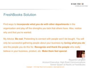 FreshBooks Solution

Find ways to incorporate what you do with other departments in the
organization and play off the strengths you lack that others have. Also, realize
why and that you‟re wanted.

My Advice: Be real. Pretending to connect with people won‟t be bought. You will
only be successful gathering people about your business by loving what you do
and the people you do this for. Recognize and thank the people who really
believe in your business, product, etc. Make them feel special.


                                                                           Rayanne Langdon
                                                Account Executive, High Road Communications
                                                        former Queen of Hearts at FreshBooks
                       Copyright   2010 High Road Communications - www.highroad.com
 